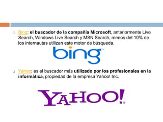  Bing: el buscador de la compañía Microsoft, anteriormente Live
Search, Windows Live Search y MSN Search, menos del 10% de
los internautas utilizan este motor de búsqueda.
 Yahoo: es el buscador más utilizado por los profesionales en la
informática, propiedad de la empresa Yahoo! Inc.
 
