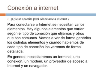 Conexión a internet
 ¿Qué se necesita para conectarse a Internet ?
Para conectarse a Internet se necesitan varios
elementos. Hay algunos elementos que varían
según el tipo de conexión que elijamos y otros
que son comunes. Vamos a ver de forma genérica
los distintos elementos y cuando hablemos de
cada tipo de conexión los veremos de forma
detallada.
En general, necesitaremos un terminal, una
conexión, un modem, un proveedor de acceso a
Internet y un navegador.
 
