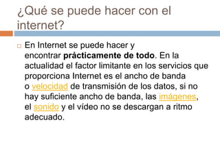 ¿Qué se puede hacer con el
internet?
 En Internet se puede hacer y
encontrar prácticamente de todo. En la
actualidad el factor limitante en los servicios que
proporciona Internet es el ancho de banda
o velocidad de transmisión de los datos, si no
hay suficiente ancho de banda, las imágenes,
el sonido y el vídeo no se descargan a ritmo
adecuado.
 