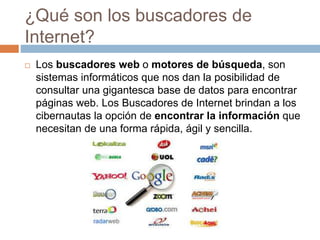 ¿Qué son los buscadores de
Internet?
 Los buscadores web o motores de búsqueda, son
sistemas informáticos que nos dan la posibilidad de
consultar una gigantesca base de datos para encontrar
páginas web. Los Buscadores de Internet brindan a los
cibernautas la opción de encontrar la información que
necesitan de una forma rápida, ágil y sencilla.
 