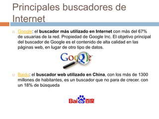 Principales buscadores de
Internet
 Google: el buscador más utilizado en Internet con más del 67%
de usuarias de la red. Propiedad de Google Inc. El objetivo principal
del buscador de Google es el contenido de alta calidad en las
páginas web, en lugar de otro tipo de datos.
 Baidu: el buscador web utilizado en China, con los más de 1300
millones de habitantes, es un buscador que no para de crecer. con
un 18% de búsquedas en la red.
 