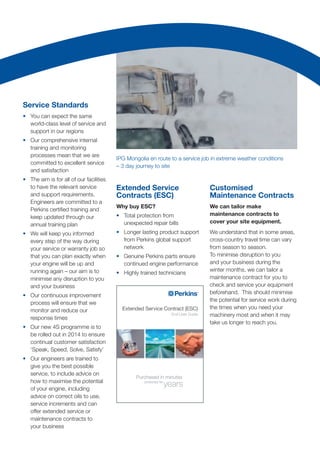 Service Standards
•	 You can expect the same
world-class level of service and
support in our regions
•	 Our comprehensive internal
training and monitoring
processes mean that we are
committed to excellent service
and satisfaction
•	 The aim is for all of our facilities
to have the relevant service
and support requirements.
Engineers are committed to a
Perkins certified training and
keep updated through our
annual training plan
•	 We will keep you informed
every step of the way during
your service or warranty job so
that you can plan exactly when
your engine will be up and
running again – our aim is to
minimise any disruption to you
and your business
•	 Our continuous improvement
process will ensure that we
monitor and reduce our
response times
•	 Our new 4S programme is to
be rolled out in 2014 to ensure
continual customer satisfaction
‘Speak, Speed, Solve, Satisfy’
•	 Our engineers are trained to
give you the best possible
service, to include advice on
how to maximise the potential
of your engine, including
advice on correct oils to use,
service increments and can
offer extended service or
maintenance contracts to
your business
Extended Service
Contracts (ESC)
Why buy ESC?
•	 Total protection from
unexpected repair bills
•	 Longer lasting product support
from Perkins global support
network
•	 Genuine Perkins parts ensure
continued engine performance
•	 Highly trained technicians
Customised
Maintenance Contracts
We can tailor make
maintenance contracts to
cover your site equipment.
We understand that in some areas,
cross-country travel time can vary
from season to season.
To minimise disruption to you
and your business during the
winter months, we can tailor a
maintenance contract for you to
check and service your equipment
beforehand. This should minimise
the potential for service work during
the times when you need your
machinery most and when it may
take us longer to reach you.
IPG Mongolia en route to a service job in extreme weather conditions
– 3 day journey to site
Extended Service Contract (ESC)
End User Guide
Purchased in minutes
protected for
years
 