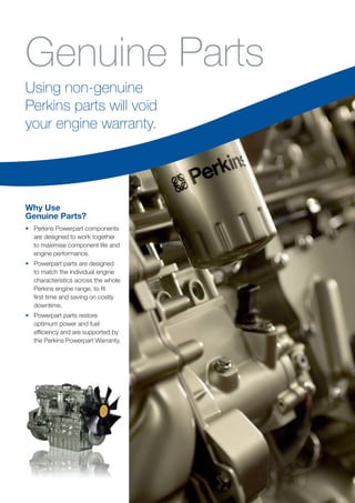 Why Use
Genuine Parts?
•	 Perkins Powerpart components
are designed to work together
to maximise component life and
engine performance.
•	 Powerpart parts are designed
to match the individual engine
characteristics across the whole
Perkins engine range, to fit
first time and saving on costly
downtime.
•	 Powerpart parts restore
optimum power and fuel
efficiency and are supported by
the Perkins Powerpart Warranty.
Using non-genuine
Perkins parts will void
your engine warranty.
Genuine Parts
 