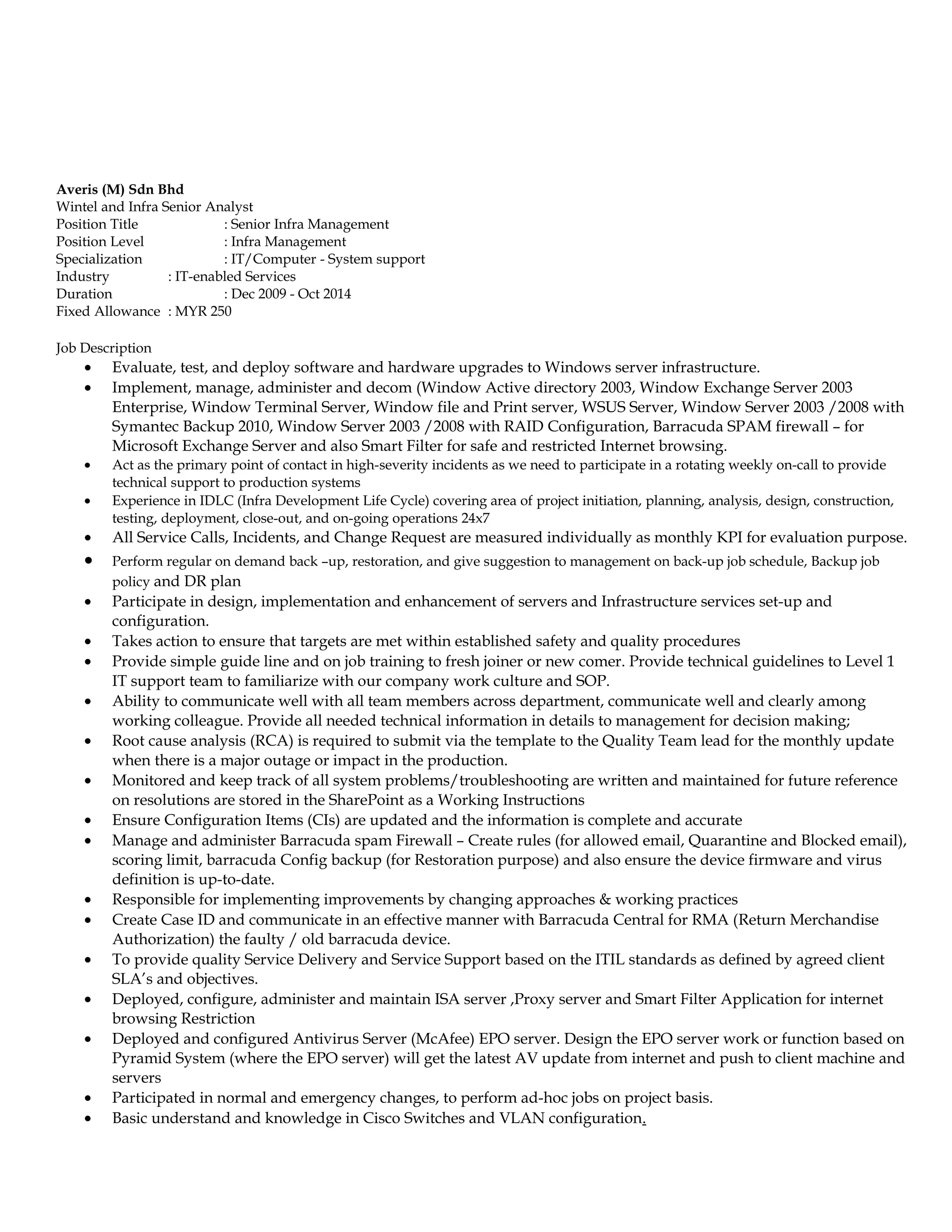 Averis (M) Sdn Bhd
Wintel and Infra Senior Analyst
Position Title : Senior Infra Management
Position Level : Infra Management
Specialization : IT/Computer - System support
Industry : IT-enabled Services
Duration : Dec 2009 - Oct 2014
Fixed Allowance : MYR 250
Job Description
• Evaluate, test, and deploy software and hardware upgrades to Windows server infrastructure.
• Implement, manage, administer and decom (Window Active directory 2003, Window Exchange Server 2003
Enterprise, Window Terminal Server, Window file and Print server, WSUS Server, Window Server 2003 /2008 with
Symantec Backup 2010, Window Server 2003 /2008 with RAID Configuration, Barracuda SPAM firewall – for
Microsoft Exchange Server and also Smart Filter for safe and restricted Internet browsing.
• Act as the primary point of contact in high-severity incidents as we need to participate in a rotating weekly on-call to provide
technical support to production systems
• Experience in IDLC (Infra Development Life Cycle) covering area of project initiation, planning, analysis, design, construction,
testing, deployment, close-out, and on-going operations 24x7
• All Service Calls, Incidents, and Change Request are measured individually as monthly KPI for evaluation purpose.
• Perform regular on demand back –up, restoration, and give suggestion to management on back-up job schedule, Backup job
policy and DR plan
• Participate in design, implementation and enhancement of servers and Infrastructure services set-up and
configuration.
• Takes action to ensure that targets are met within established safety and quality procedures
• Provide simple guide line and on job training to fresh joiner or new comer. Provide technical guidelines to Level 1
IT support team to familiarize with our company work culture and SOP.
• Ability to communicate well with all team members across department, communicate well and clearly among
working colleague. Provide all needed technical information in details to management for decision making;
• Root cause analysis (RCA) is required to submit via the template to the Quality Team lead for the monthly update
when there is a major outage or impact in the production.
• Monitored and keep track of all system problems/troubleshooting are written and maintained for future reference
on resolutions are stored in the SharePoint as a Working Instructions
• Ensure Configuration Items (CIs) are updated and the information is complete and accurate
• Manage and administer Barracuda spam Firewall – Create rules (for allowed email, Quarantine and Blocked email),
scoring limit, barracuda Config backup (for Restoration purpose) and also ensure the device firmware and virus
definition is up-to-date.
• Responsible for implementing improvements by changing approaches & working practices
• Create Case ID and communicate in an effective manner with Barracuda Central for RMA (Return Merchandise
Authorization) the faulty / old barracuda device.
• To provide quality Service Delivery and Service Support based on the ITIL standards as defined by agreed client
SLA’s and objectives.
• Deployed, configure, administer and maintain ISA server ,Proxy server and Smart Filter Application for internet
browsing Restriction
• Deployed and configured Antivirus Server (McAfee) EPO server. Design the EPO server work or function based on
Pyramid System (where the EPO server) will get the latest AV update from internet and push to client machine and
servers
• Participated in normal and emergency changes, to perform ad-hoc jobs on project basis.
• Basic understand and knowledge in Cisco Switches and VLAN configuration.
 
