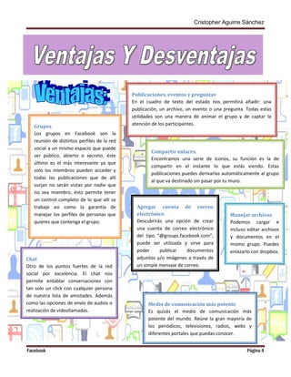 Cristopher Aguirre Sánchez
Facebook Página 4
Venta
jas y
Desve
ntajas
Grupos
Los grupos en Facebook son la
reunión de distintos perfiles de la red
social a un mismo espacio que puede
ser público, abierto o secreto, éste
último es el más interesante ya que
solo los miembros pueden acceder y
todas las publicaciones que de allí
surjan no serán vistas por nadie que
no sea miembro, ésto permite tener
un control completo de lo que allí se
trabaje así como la garantía de
manejar los perfiles de personas que
quieres que contenga el grupo.
Publicaciones, eventos y preguntas
En el cuadro de texto del estado nos permitirá añadir: una
publicación, un archivo, un evento o una pregunta. Todas estas
utilidades son una manera de animar el grupo y de captar la
atención de los participantes.
Compartir enlaces.
Encontramos una serie de iconos, su función es la de
compartir en el instante lo que estás viendo. Estas
publicaciones puedes derivarlas automáticamente al grupo
al que va destinado sin pasar por tu muro.
Manejar archivos
Podemos cargar e
incluso editar archivos
y documentos en el
mismo grupo. Puedes
enlazarlo con dropbox.
Agregar cuenta de correo
electrónico
Descubrirás una opción de crear
una cuenta de correo electrónico
del tipo “@groups.facebook.com”,
puede ser utilizada y sirve para
poder publicar documentos
adjuntos y/o imágenes a través de
un simple mensaje de correo.
Chat
Otro de los puntos fuertes de la red
social por excelencia. El chat nos
permite entablar conversaciones con
tan solo un click con cualquier persona
de nuestra lista de amistades. Además
como las opciones de envío de audios o
realización de videollamadas.
Medio de comunicación más potente
Es quizás el medio de comunicación más
potente del mundo. Reúne la gran mayoría de
los periódicos, televisiones, radios, webs y
diferentes portales que puedas conocer.
Vent
ajas
 
