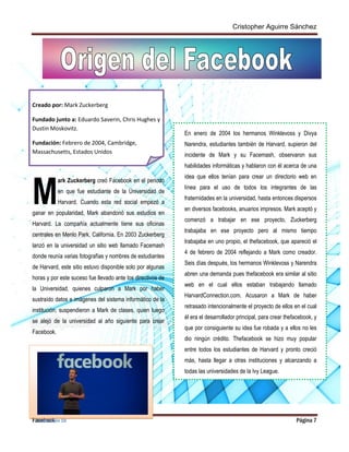 Cristopher Aguirre Sánchez
Facebook Página 7
Creado por: Mark Zuckerberg
Fundado junto a: Eduardo Saverin, Chris Hughes y
Dustin Moskovitz.
Fundación: Febrero de 2004, Cambridge,
Massachusetts, Estados Unidos
ark Zuckerberg creó Facebook en el periodo
en que fue estudiante de la Universidad de
Harvard. Cuando esta red social empezó a
ganar en popularidad, Mark abandonó sus estudios en
Harvard. La compañía actualmente tiene sus oficinas
centrales en Menlo Park, California. En 2003 Zuckerberg
lanzó en la universidad un sitio web llamado Facemash
donde reunía varias fotografías y nombres de estudiantes
de Harvard, este sitio estuvo disponible solo por algunas
horas y por este suceso fue llevado ante los directivos de
la Universidad, quienes culparon a Mark por haber
sustraído datos e imágenes del sistema informático de la
institución; suspendieron a Mark de clases, quien luego
se alejó de la universidad al año siguiente para crear
Facebook.
En enero de 2004 los hermanos Winklevoss y Divya
Narendra, estudiantes también de Harvard, supieron del
incidente de Mark y su Facemash, observaron sus
habilidades informáticas y hablaron con él acerca de una
idea que ellos tenían para crear un directorio web en
línea para el uso de todos los integrantes de las
fraternidades en la universidad, hasta entonces dispersos
en diversos facebooks, anuarios impresos. Mark aceptó y
comenzó a trabajar en ese proyecto, Zuckerberg
trabajaba en ese proyecto pero al mismo tiempo
trabajaba en uno propio, el thefacebook, que apareció el
4 de febrero de 2004 reflejando a Mark como creador.
Seis días después, los hermanos Winklevoss y Narendra
abren una demanda pues thefacebook era similar al sitio
web en el cual ellos estaban trabajando llamado
HarvardConnection.com. Acusaron a Mark de haber
retrasado intencionalmente el proyecto de ellos en el cual
él era el desarrollador principal, para crear thefacebook, y
que por consiguiente su idea fue robada y a ellos no les
dio ningún crédito. Thefacebook se hizo muy popular
entre todos los estudiantes de Harvard y pronto creció
más, hasta llegar a otras instituciones y alcanzando a
todas las universidades de la Ivy League.
M
Ori
gen
del
fac
ebo
okIlustración 10
 