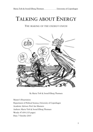 Maria Toft & Svend Elberg Thomsen University of Copenhagen
1
TALKING ABOUT ENERGY
THE MAKING OF THE ENERGY UNION
By Maria Toft & Svend Elberg Thomsen
Master’s Dissertation
Department of Political Science, University of Copenhagen
Academic Advisor: Prof. Ian Manners
Authors: Maria Toft & Svend Elberg Thomsen
Words: 47.454 (135 pages)
Date: 7 October 2015
 