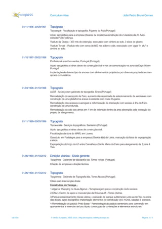 Curriculum vitae João Pedro Bruno Gomes
01/11/1996–30/09/1997 Topografo
Topoangol - Fiscalização e topografia, Figueira da Foz (Portugal)
Apoio topográfico para a empresa (Soares da Costa) na construção de 2 viadutos da A3 Auto-
estrada Porto-Valença.
Viaduto da Granja - 300 mts de extenção, executado com cimbre ao solo, 3 eixos de pilares
Viaduto Tondel - Viaduto reto com cerca de 600 mts sobre o vale, executado com vigas "in situ" e
cimbre ao solo.
01/10/1997–28/02/1998 Topografo
Profissional a recibos verdes, Portugal (Portugal)
Apoio topográfico a várias obras de construção civil e vias de comunicação na zona da Expo 98 em
Portugal.
Implantação de diverso tipo de arvores com alinhamentos projetados por diversas propriedades com
apoios comunitários.
01/03/1998–31/10/1998 Topografo
AJGT - Apoio jovem gabinete de topografia, Sines (Portugal)
Remodelação do aeroporto de Faro, aumento da capacidade de estacionamento de aeronaves com
construção de uma plataforma anexa à existente com mais 3 lugares.
Remodelação dos acessos à aerogare e reformulação da interseção com acesso à Ilha de Faro,
construção de uma rotunda.
Remodelação da vala das almas em 1 km de estensão dentro da area abrangida pela execução do
projeto de alargamento.
01/11/1998–30/05/1999 Topografo
Topoescala - Serviços topográficos, Santarém (Portugal)
Apoio topográfico a várias obras de construção civil.
Fiscalização da obra do MARL em Loures.
Gasoduto em Portalegre para a empresa (Geoide lda) de Leiria, marcação da faixa de expropriação
e eixos.
Expropriação do troço da A1 entre Carvalhos e Santa Maria da Feira para alargamento de 2 para 4
Vias.
01/06/1999–31/10/2012 Direção técnica - Sócio gerente
Topgomes - Gabinete de topografia lda, Torres Novas (Portugal)
Criação da empresa e direção técnica.
01/06/1999–31/10/2012 Topografo
Topgomes - Gabinete de Topografia lda, Torres Novas (Portugal)
Obras com intervenção direta:
Construtora do Tamega -
1-Algarve Shopping na Guia-Algarve - Terraplanagem para a construção civil e acesos
2-CAM - Centro de apoio e manutenção da Brisa na A8 - Torres Vedras
3-Parque estacionamento docas Lisboa - execução de parque subterraneo junto ao rio Tejo na zona
das docas, apoio topográfico implantação elementos de construção civil, muros, sapatas e acessos.
4-Remodelação do palácio Pinto Basto - Remodelação do palácio centenário para conversão em
apartamentos e vivendas de luxo.Apoio construção de contenções e elementos estruturais
14/7/16 © União Europeia, 2002-2015 | http://europass.cedefop.europa.eu Página 2 / 5
 