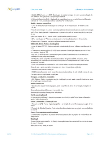 Curriculum vitae João Pedro Bruno Gomes
5-Estádio (EMA) Aveiro euro 2004 - Construção do estádio municipal de Aveiro para a realização do
euro 2004 em Portugal desde a terraplanagem até final.
6-Adutora do Castelo de Bode - Duplicação da capacidade troço na zona de Alcorochel-Santarém
extensão de 8 kms, construção de tunel sob a Rua "O" em Santarém.
Geoide - Serviços topográficos
1-Linha do Norte (REFER) Fiscalização da construção de um troço na zona de Ourém curvas
139/140.
2-Vias de comunicação em Lisboa - apoio topográfico a obras de construção de vias de comunicação
3-A23 Troço Mação-Gardete - Levantamento topográfico de perfis do terreno natural, apoio a obras
de arte
4-A2- Auto estrada do sul - Viaduto sobre o Rio Arade na construção da A2
5-CAM - construção da 1ª fase co centro de apoio e manutenção da brisa em Torres Vedras
6-Gasoduto em Portalegre, marcação de faixas de expropiação e eixos.
Odebrecht - (Bento Pedroso Construções)
1-Linha do Norte (REFER) - Calculo de projeto e implantação da curva 142 para reperfilamento da
linha
2-Coordenador de topografia na IC1(A29) lanço estarreja -Ovar e Ovar-Maceda cerca de 15 kms
com ligação à Nacional 109.
Troço com 15 obras de arte, 4 interseções, ligação ao traçado existente, estudo de alterações,
medições de obra, poligonais de apoio.
3-IC17 (CRIL) Apoio topográfico à construção do troço de ligação da CRIL em Lisboa, lanço
atravessa alguns monumentos históricos como o aqueduto das águas livres, e a malha urbana
densamente povoada.
2 túneis com extensão de 1.5 kms e 0.6 kms tunel de Benfica e Venda Nova respetivamente.
Obras de arte e apoio ao projeto na inserção com vias e infraestruturas existentes.
Construção de inumeras contenções.
4-IC32 Costa da Caparica - apoio topográfico a construção do troço da auto-estrada e obras de arte.
Execução de poligonal de apoio e medições
Novopca - construtores associados
1-IC9 - Fátima - Ourém - construção da scut, medições de projeto, apoio topográfico a todas as areas
de terraplanagem e obras de arte.
Aquino construções
1-Coordenador do gabinete de topografia, apoio topográfico às obras de construção, medições de
projeto.
Construção de vários edificios para intermarché, plus
Bombas de combustivel para algumas petroliferas.
Tricivil - construção civil
A1-Alargamento de 2 para 3 vias da auto-estrada do norte, troço entre Torres Novas e Santarém,
apoio a todas obras de arte.
Unipav - pavimentos e construção civil
1-Refinaria em LAQ- França - Apoio topográfico à construção de uma refinaria para produção de bio-
etanol
2-Refinaria de Gibraltar-Espanha- Apoio topográfico à construção de uma refinaria para produção de
bio-etanol
Camin- Empresa de serviços imobiliários
Levantamentos topográficos de grandes dimensões para estudos de projetos de infraestruturas de
golf e turismo.
Mota-Engil
-Scut do Pinhal interior lotes 9 e 10 (Sertã) - construção da scut em cerca de 20 kms incluindo obras
de arte e 3 viadutos
-Medições da obra, apoio ao projeto
14/7/16 © União Europeia, 2002-2015 | http://europass.cedefop.europa.eu Página 3 / 5
 