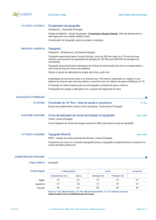 Curriculum vitae João Pedro Bruno Gomes
17/11/2012–12/12/2013 Coodenador de topografia
Geoibéricos -, Alcochete (Portugal)
Cidade de Djibloho - (Guiné Equatorial) - Construtora Queiroz Galvão -Obra de Saneamento e
rede águas da nova cidade capital do país.
Coordenador de topografia, apoio ao projeto e medições
08/02/2014–15/06/2016 Topografo
Odebrecht - infraestrutura, Cambambe (Angola)
Topografo responsável pelos 4 tuneis forçados, cerca de 500 mts cada um e 70 mts de tuneis
verticais para aumento da capacidade de geração de 160 MW para 960 MW da barragem de
Cambambe.
Topografo responsável pela implantação de 4 linhas de transmissão para levar a energia desde a
nova cssa de força às novas sub-estações.
Estudo e calculo de alterações de projeto das torres, parte civil.
Implantação de uma ponte sobre o rio Kwanza com 140 metros, implantada na margem e com
sistema de empush para cima dos pilares e encontros com um sistema de guias e Bulldozer (D 10)
Construção de vários acessos para as sub-estações, tomadas de água e internos.
Participação em projeto e alterações com a secção de engenharia da obra.
EDUCAÇÃO E FORMAÇÃO
01/10/1993 Conclusão do 12º Ano - Area de saúde e socorrismo 12º Ano
Escola secundária Maria Lamas e Artur Gonçalves, Torres Novas (Portugal)
01/02/1996–01/04/1996 Curso de aplicação de novas tecnologias na topografia Nível 1 QRQ
Cenfic, Lisboa (Portugal)
Curso integrado de novas tecnologias (autocad e office) para apoio à area de topografia
01/11/2001–01/05/2003 Topografo Nível III Nível 3 QRQ
INEPI - instituto de ensino profissional intensivo, Lisboa (Portugal)
Frequência do curso em 2 modulos (topografia básica e topografia complementar) já no decorrer da
minha atividade profissional.
COMPETÊNCIAS PESSOAIS
Língua materna português
Outras línguas COMPREENDER FALAR ESCREVER
Compreensão oral Leitura Interação oral Produção oral
inglês C1 C1 C1 C1 C1
espanhol C1 C2 C1 C1 C1
francês B1 C1 B1 B1 B1
Níveis: A1 e A2: Utilizador básico - B1 e B2: Utilizador independente - C1 e C2: Utilizador avançado
Quadro Europeu Comum de Referência para as Línguas
14/7/16 © União Europeia, 2002-2015 | http://europass.cedefop.europa.eu Página 4 / 5
 