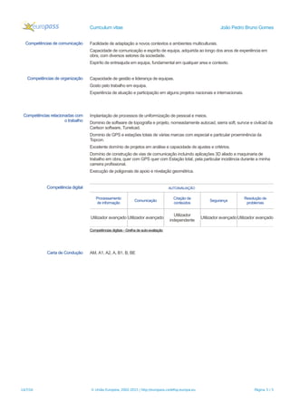 Curriculum vitae João Pedro Bruno Gomes
Competências de comunicação Facilidade de adaptação a novos contextos e ambientes multiculturais.
Capacidade de comunicação e espiríto de equipa, adquirida ao longo dos anos de experiência em
obra, com diversos setores da sociedade.
Espiríto de entreajuda em equipa, fundamental em qualquer area e contexto.
Competências de organização Capacidade de gestão e liderança de equipas.
Gosto pelo trabalho em equipa.
Experiência de atuação e participação em alguns projetos nacionais e internacionais.
Competências relacionadas com
o trabalho
Implantação de processos de uniformização de pessoal e meios.
Dominio de software de topografia e projeto, nomeadamente autocad, sierra soft, survce e civilcad da
Carlson software, Tunelcad.
Dominio de GPS e estações totais de várias marcas com especial e particular proeminência da
Topcon.
Excelente domínio de projetos em análise e capacidade de ajustes e critérios.
Domínio de construção de vias de comunicação incluindo aplicações 3D aliado a maquinaria de
trabalho em obra, quer com GPS quer com Estação total, pela particular incidência durante a minha
carreira profissional.
Execução de poligonais de apoio e nivelação geométrica.
Competência digital AUTOAVALIAÇÃO
Processamento
de informação
Comunicação
Criação de
conteúdos
Segurança
Resolução de
problemas
Utilizador avançado Utilizador avançado
Utilizador
independente
Utilizador avançado Utilizador avançado
Competências digitais - Grelha de auto-avaliação
Carta de Condução AM, A1, A2, A, B1, B, BE
14/7/16 © União Europeia, 2002-2015 | http://europass.cedefop.europa.eu Página 5 / 5
 