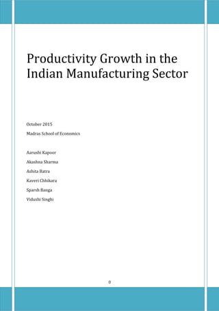 Productivity Growth in the
Indian Manufacturing Sector
October 2015
Madras School of Economics
Aarushi Kapoor
Akashna Sharma
Ashita Batra
Kaveri Chhikara
Sparsh Banga
Vidushi Singhi
0
 