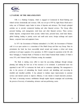 5
1.2 NATURE OF THE ORGANIZATION
UBL is a Banking Company, which is engaged in Commercial & Retail Banking and
related services domestically and overseas. UBL was set up in 1959 by Agha Hasan Abedi and is
today one of Pakistan's major banks in terms of deposits and advances. The Group's principal
activities are to provide commercial banking and other financial services. The Group offers
personal banking, cash management, retail loans and other financial services. These services
include deposits, savings/current bank account, vehicle loans, personal loans, retail trade finance,
global banking, lending to priority sector and small scale sector, foreign exchange and export
finance, corporate loans and equipment loans.
In 1971 the Government of Pakistan nationalized it. In 2002, the Government of Pakistan
sold it in an open auction to a consortium of Abu Dhabi Group and Best way Group. Since its
privatization the bank has been successfully turned around and remains a robust and strong
performer in all major segments of its operations. In 2002 it merged its operations in the UK with
those belonging to National Bank of Pakistan to form United National Bank Limited, of which it
owns 55%, with National Bank of Pakistan owning the remainder.
The Bank is making every effort to meet the up-coming challenges through strategic
planning and making the best use of the resources at its command. A professional team was
appointed in mid 1997 to restructure the bank and to commence rightsizing. The management is
also in the process of rationalizing the branch network and identifying and recovering its
doubtful and classified portfolio. It has planned to institute major improvements in customer
services and internal systems to improve efficiency. It also intends to launch innovative products.
The bank is increasing resource mobilization through regular deposit campaigns and accelerating
the process of recovery of outstanding advances and non-performing assets.
 