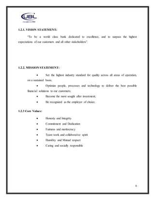 6
1.2.1. VISION STATEMENT:
“To be a world class bank dedicated to excellence, and to surpass the highest
expectations of our customers and all other stakeholders”.
1.2.2. MISSION STATEMENT:
 Set the highest industry standard for quality across all areas of operation,
on a sustained basis;
 Optimize people, processes and technology to deliver the best possible
financial solutions to our customers;
 Become the most sought after investment;
 Be recognized as the employer of choice.
1.2.3 Core Values:
 Honesty and Integrity
 Commitment and Dedication
 Fairness and meritocracy
 Team work and collaborative spirit
 Humility and Mutual respect
 Caring and socially responsible
 