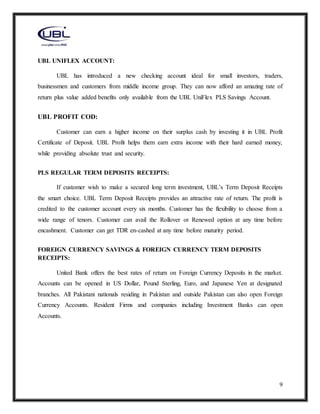9
UBL UNIFLEX ACCOUNT:
UBL has introduced a new checking account ideal for small investors, traders,
businessmen and customers from middle income group. They can now afford an amazing rate of
return plus value added benefits only available from the UBL UniFlex PLS Savings Account.
UBL PROFIT COD:
Customer can earn a higher income on their surplus cash by investing it in UBL Profit
Certificate of Deposit. UBL Profit helps them earn extra income with their hard earned money,
while providing absolute trust and security.
PLS REGULAR TERM DEPOSITS RECEIPTS:
If customer wish to make a secured long term investment, UBL’s Term Deposit Receipts
the smart choice. UBL Term Deposit Receipts provides an attractive rate of return. The profit is
credited to the customer account every six months. Customer has the flexibility to choose from a
wide range of tenors. Customer can avail the Rollover or Renewed option at any time before
encashment. Customer can get TDR en-cashed at any time before maturity period.
FOREIGN CURRENCY SAVINGS & FOREIGN CURRENCY TERM DEPOSITS
RECEIPTS:
United Bank offers the best rates of return on Foreign Currency Deposits in the market.
Accounts can be opened in US Dollar, Pound Sterling, Euro, and Japanese Yen at designated
branches. All Pakistani nationals residing in Pakistan and outside Pakistan can also open Foreign
Currency Accounts. Resident Firms and companies including Investment Banks can open
Accounts.
 