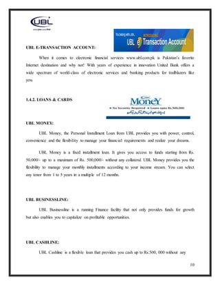 10
UBL E-TRANSACTION ACCOUNT:
When it comes to electronic financial services www.ubl.com.pk is Pakistan’s favorite
Internet destination and why not! With years of experience in innovation United Bank offers a
wide spectrum of world-class of electronic services and banking products for trailblazers like
you.
1.4.2. LOANS & CARDS
UBL MONEY:
UBL Money, the Personal Installment Loan from UBL provides you with power, control,
convenience and the flexibility to manage your financial requirements and realize your dreams.
UBL Money is a fixed installment loan. It gives you access to funds starting from Rs.
50,000/- up to a maximum of Rs. 500,000/- without any collateral. UBL Money provides you the
flexibility to manage your monthly installments according to your income stream. You can select
any tenor from 1 to 5 years in a multiple of 12 months.
UBL BUSINESSLINE:
UBL Businessline is a running Finance facility that not only provides funds for growth
but also enables you to capitalize on profitable opportunities.
UBL CASHLINE:
UBL Cashline is a flexible loan that provides you cash up to Rs.500, 000 without any
 