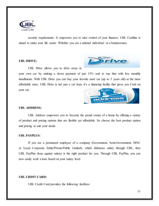 11
security requirements. It empowers you to take control of your finances. UBL Cashline is
aimed to make your life easier .Whether you are a salaried individual or a businessman.
UBL DRIVE:
UBL Drive allows you to drive away in
your own car by making a down payment of just 15% and to top that with low monthly
installments. With UBL Drive you can buy your favorite used car (up to 5 years old) at the most
affordable rates. UBL Drive is not just a car loan; it’s a financing facility that gives you Cash on
your car.
UBL ADDRESS:
UBL Address empowers you to become the proud owner of a home by offering a variety
of product and pricing options that are flexible yet affordable. So choose the best product option
and pricing to suit your needs
UBL PAYPLUS:
If you are a permanent employee of a company (Government, Semi-Government, MNC
or Local Corporate Entity/Private/Public Limited), which disburses salary through UBL, then
UBL PayPlus (loan against salary) is the right product for you. Through UBL PayPlus, you can
now easily avail a loan based on your salary level.
UBL CRDIT CARD:
UBL Credit Card provides the following facilities:
 
