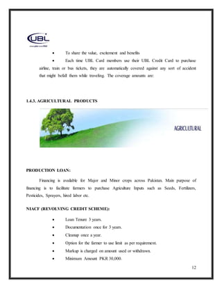 12
 To share the value, excitement and benefits
 Each time UBL Card members use their UBL Credit Card to purchase
airline, train or bus tickets, they are automatically covered against any sort of accident
that might befall them while traveling. The coverage amounts are:
1.4.3. AGRICULTURAL PRODUCTS
PRODUCTION LOAN:
Financing is available for Major and Minor crops across Pakistan. Main purpose of
financing is to facilitate farmers to purchase Agriculture Inputs such as Seeds, Fertilizers,
Pesticides, Sprayers, hired labor etc.
NIACF (REVOLVING CREDIT SCHEME):
 Loan Tenure 3 years.
 Documentation once for 3 years.
 Cleanup once a year.
 Option for the farmer to use limit as per requirement.
 Markup is charged on amount used or withdrawn.
 Minimum Amount PKR 30,000.
 