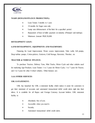 13
NIADF (DEMAND FINANCE PRODUCTION):
 Loan Tenure 3 months to 1 year.
 18 months for Sugar cane only.
 Lump sum disbursement of the limit for a specified period.
 Repayment of loan in bullet payment on maturity (Principal and markup).
 Minimum Amount PKR 30,000.
DEVELOPMENT LOAN:
LAND DEVELOPMENT, EQUIPMENTS AND MACHINERY:
Financing for Land Improvement, Water course improvement, Tube wells, Lift pumps,
Deep turbine pumps, Cotton pickers, Godown, Cold Storage, Harvester, Thresher, etc
TRACTOR & VEHICLE FINANCE:
To purchase Tractors, Delivery Vans, Mini Trucks, Motor Cycle and other vehicles used
for marketing Agri Products. Loan Tenure: 1 to 3 years for Motor Cycle, 1 to 7 years for Tractor,
and 1 to 5 years for other 4 wheel vehicles. Other features are:
1.4.4. OTHER SERVICES
UBL E-STATEMENT:
UBL has launched the UBL e-statement facility which makes it easier for customers to
get their statement of accounts and automated transactional debit/ credit alerts right into their
inbox. It is available for all Rupee and Foreign Currency Account holders. UBL statement
facility is:
 Absolutely free of cost.
 Accessible when you need it.
 Security.
 Automated transactional debit/ credit alerts.
 