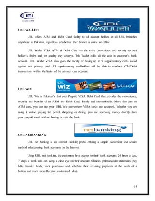 14
UBL WALLET:
UBL offers ATM and Debit Card facility to all account holders at all UBL branches
anywhere in Pakistan, regardless of whether their branch is online or offline.
UBL Wallet VISA ATM & Debit Card has the entire convenience and security account
holder’s desire and the quality they deserve. This Wallet holds all the cash in customer’s bank
account. UBL Wallet VISA also gives the facility of having up to 9 supplementary cards issued
against one primary card. All supplementary cardholders will be able to conduct ATM/Debit
transactions within the limits of the primary card account.
UBL WIZ:
UBL Wiz is Pakistan’s first ever Prepaid VISA Debit Card that provides the convenience,
security and benefits of an ATM and Debit Card, locally and internationally. More than just an
ATM card, you can use your UBL Wiz everywhere VISA cards are accepted. Whether you are
using it online, paying for petrol, shopping or dining, you are accessing money directly from
your prepaid card, without having to visit the bank.
UBL NETBANKING:
UBL net banking is an Internet Banking portal offering a simple, convenient and secure
method of accessing bank accounts on the Internet.
Using UBL net banking, the customers have access to their bank accounts 24 hours a day,
7 days a week and can keep a close eye on their account balances, print account statements, pay
bills, transfer funds, track purchases and schedule their recurring payments at the touch of a
button and much more Receive customized alerts.
 
