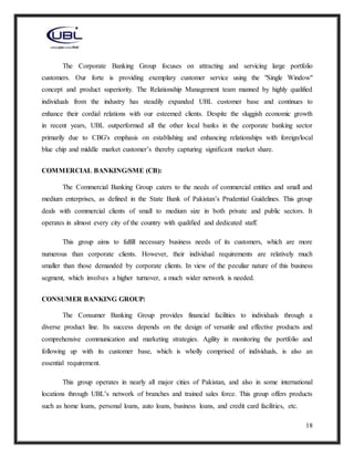 18
The Corporate Banking Group focuses on attracting and servicing large portfolio
customers. Our forte is providing exemplary customer service using the "Single Window"
concept and product superiority. The Relationship Management team manned by highly qualified
individuals from the industry has steadily expanded UBL customer base and continues to
enhance their cordial relations with our esteemed clients. Despite the sluggish economic growth
in recent years, UBL outperformed all the other local banks in the corporate banking sector
primarily due to CBG's emphasis on establishing and enhancing relationships with foreign/local
blue chip and middle market customer’s thereby capturing significant market share.
COMMERCIAL BANKING/SME (CB):
The Commercial Banking Group caters to the needs of commercial entities and small and
medium enterprises, as defined in the State Bank of Pakistan’s Prudential Guidelines. This group
deals with commercial clients of small to medium size in both private and public sectors. It
operates in almost every city of the country with qualified and dedicated staff.
This group aims to fulfill necessary business needs of its customers, which are more
numerous than corporate clients. However, their individual requirements are relatively much
smaller than those demanded by corporate clients. In view of the peculiar nature of this business
segment, which involves a higher turnover, a much wider network is needed.
CONSUMER BANKING GROUP:
The Consumer Banking Group provides financial facilities to individuals through a
diverse product line. Its success depends on the design of versatile and effective products and
comprehensive communication and marketing strategies. Agility in monitoring the portfolio and
following up with its customer base, which is wholly comprised of individuals, is also an
essential requirement.
This group operates in nearly all major cities of Pakistan, and also in some international
locations through UBL’s network of branches and trained sales force. This group offers products
such as home loans, personal loans, auto loans, business loans, and credit card facilities, etc.
 