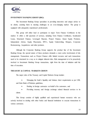 19
INVESTMENT BANKING GROUP (IBG):
The Investment Banking Group specializes in providing innovative and unique advice to
its clients, assisting them in meeting challenges in an ever-changing market. The group is
equipped with adequately experienced professionals.
This group will either lead or participate in major Term Finance Certificates in the
market. It offers a full spectrum of services, including Term Finance Certificates, Syndicated
Loans, Structured Finance, Leveraged Buyouts, Project Finance, Quasi Equity Products,
Independent Advice, Equity Placements, IPO’s, Equity Underwriting, Mergers, Corporate
Restructuring, Acquisitions and other products.
Although the Corporate Banking Group supports the product line of the Investment
Banking Group, the special nature of these products demands a more active involvement of risk
management. Transactions such as Project Finance offer limited recourse and such transactions
need to be structured in a way as to mitigate inherent risks. Risk management is to be proactively
involved in Investment Banking Group transactions, right from the time of initiation until the
time of execution.
TREASURY & CAPITAL MARKETS GROUP:
The major roles of the Treasury and Capital Markets Group include:
 Managing the bank’s liquidity and balance sheet requirements as per UBL
and State Bank of Pakistan guidelines,
 Dealing in foreign currencies on behalf of its customers, and
 Providing treasury and foreign exchange related financial services to its
clients.
This Group consists of highly qualified and experienced human resources who are
actively involved in dealing with other banks and financial institutions to execute transactions in
various currencies.
 