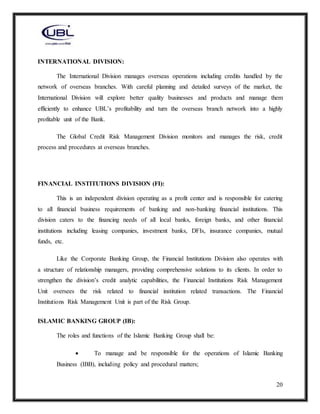 20
INTERNATIONAL DIVISION:
The International Division manages overseas operations including credits handled by the
network of overseas branches. With careful planning and detailed surveys of the market, the
International Division will explore better quality businesses and products and manage them
efficiently to enhance UBL’s profitability and turn the overseas branch network into a highly
profitable unit of the Bank.
The Global Credit Risk Management Division monitors and manages the risk, credit
process and procedures at overseas branches.
FINANCIAL INSTITUTIONS DIVISION (FI):
This is an independent division operating as a profit center and is responsible for catering
to all financial business requirements of banking and non-banking financial institutions. This
division caters to the financing needs of all local banks, foreign banks, and other financial
institutions including leasing companies, investment banks, DFIs, insurance companies, mutual
funds, etc.
Like the Corporate Banking Group, the Financial Institutions Division also operates with
a structure of relationship managers, providing comprehensive solutions to its clients. In order to
strengthen the division’s credit analytic capabilities, the Financial Institutions Risk Management
Unit oversees the risk related to financial institution related transactions. The Financial
Institutions Risk Management Unit is part of the Risk Group.
ISLAMIC BANKING GROUP (IB):
The roles and functions of the Islamic Banking Group shall be:
 To manage and be responsible for the operations of Islamic Banking
Business (IBB), including policy and procedural matters;
 