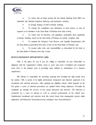 21
 To ensure that all funds pooled into the Islamic Banking Fund (IBF) are
channeled into Shariah-compliant financing and investment activities;
 To arrange training of staff of Islamic banking;
 To arrange for compilation and submission of such returns, as may be
required to be submitted to the State Bank of Pakistan from time to time;
 To ensure that all directives and guidelines, particularly those applicable
to Islamic banking, issued by the State Bank of Pakistan are strictly complied with;
 To maintain the Statutory Cash Reserve and Liquidity Requirements with
the State Bank as prescribed from time to time by the State Bank of Pakistan; and
 To assume other roles and responsibilities as determined by the bank or
the State Bank of Pakistan from time to time.
HUMAN RESOURCE DEPARTMENT: (HR)
UBL is the place for you if you are willing to materialize all your deliverables in
alignment with the organization’s holistic vision to grow and excel. Committed and competent
work force is the primary asset in providing value addition to stakeholders of a business
organization.
HR Division is responsible for attracting, selecting and recruiting the right people from
the market. UBL is proud of its highly professional, transparent and objective approach in its
recruitment and selection processes. After applying the eligibility criteria, which depends on the
Job grade, a series of selection procedures are applied before hiring employees. Normally the
candidates go through the process of test, group discussion and interview. The Interview is
conducted by a team of internal as well as external professionals of the related area.
Sophisticated recruitment and selection tools like oracle based data management system; online
application and behavioral based interviewing techniques have been introduced.
 