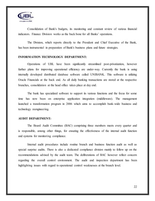 22
Consolidation of Bank's budgets, its monitoring and constant review of various financial
indicators. Finance Division works as the back bone for all Banks’ operations.
The Division, which reports directly to the President and Chief Executive of the Bank,
has been instrumental in preparation of Bank's business plans and future strategies.
INFORMATION TECHNOLOGY DEPARTMENT:
Operations of UBL have been significantly streamlined post-privatization, however
further plans for improving operational efficiency are under-way. Currently the bank is using
internally developed distributed database software called UNIBANK. This software is utilizing
Oracle Financials at the back end. As all daily banking transactions are stored at the respective
branches, consolidation at the head office takes place at day end.
The bank has specialized software to support its various functions and the focus for some
time has now been on enterprise application integration (middleware). The management
launched a transformation program in 2006 which aims to accomplish bank-wide business and
technology reengineering.
AUDIT DEPARTMENT:
The Board Audit Committee (BAC) comprising three members meets every quarter and
is responsible, among other things, for ensuring the effectiveness of the internal audit function
and systems for monitoring compliance.
Internal audit procedures include routine branch and business function audit as well as
special surprise audits. There is also a dedicated compliance division mainly to follow up on the
recommendations advised by the audit team. The deliberations of BAC however reflect concern
regarding the overall control environment. The audit and inspection department has been
highlighting issues with regard to operational control weaknesses at the branch level.
 