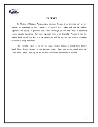 3
PREFACE
In Masters of Business Administration, Internship Program is an important part to give
students an opportunity to have experience of practical field. Unless and until the students
experience the novelty of practical work, their knowledge of what they study in theoretical
courses remains incomplete. The most important point in an Internship Program is that the
student should spend their time in a true manner and with the spirit to learn practical orientation
of theoretical study framework.
This internship report is on my six weeks practical training at United Bank Limited
Jinnah Town Branch, Harappa. In this internship report I have tried to give details about the
United Band Limited, working and the functions of different departments of the bank.
 