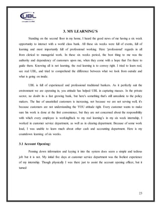 23
3. MY LEARNING’S
Standing on the second floor in my home, I heard the good news of me having a six week
opportunity to interact with a world class bank. All these six weeks were full of events, full of
learning and most importantly full of professional working. Here 'professional' regards in all
from clerical to managerial work. In these six weeks period, the best thing to me was the
authority and dependency of customers upon me, when they come with a hope that I'm there to
guide them. Knowing all is not learning, the real learning is to convey right. I tried to learn real,
see real UBL, and tried to comprehend the difference between what we look from outside and
what is going on inside.
UBL is full of experienced and professional traditional bankers. As it perfectly suit the
environment we are operating in, you attitude has helped UBL in capturing masses. In the private
sector, no doubt its a fast growing bank, but here's something that's still unrealistic to the policy
makers. The line of unsatisfied customers is increasing, not because we are not serving well, it's
because customers are not understanding the YOU attitude right. Every customer wants to make
sure his work is done at the first convenience, but they are not concerned about the responsibility
with which every employee is workingBack to my real learning’s in my six week internship, I
worked in customer service department, as well as in clearing department. Because of some work
load, I was unable to learn much about other cash and accounting department. Here is my
countdown learning of six weeks.
3.1 Account Opening:
Penning down information and keying it into the system does seem a simple and tedious
job but it is not. My initial five days at customer service department was the liveliest experience
of my internship. Though physically I was there just to assist the account opening officer, but it
turned
 