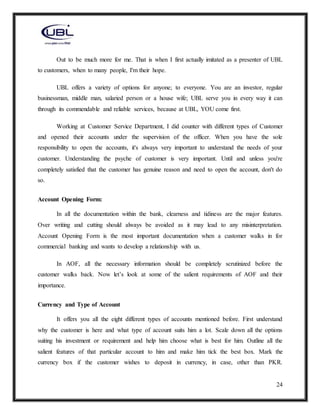 24
Out to be much more for me. That is when I first actually imitated as a presenter of UBL
to customers, when to many people, I'm their hope.
UBL offers a variety of options for anyone; to everyone. You are an investor, regular
businessman, middle man, salaried person or a house wife; UBL serve you in every way it can
through its commendable and reliable services, because at UBL, YOU come first.
Working at Customer Service Department, I did counter with different types of Customer
and opened their accounts under the supervision of the officer. When you have the sole
responsibility to open the accounts, it's always very important to understand the needs of your
customer. Understanding the psyche of customer is very important. Until and unless you're
completely satisfied that the customer has genuine reason and need to open the account, don't do
so.
Account Opening Form:
In all the documentation within the bank, clearness and tidiness are the major features.
Over writing and cutting should always be avoided as it may lead to any misinterpretation.
Account Opening Form is the most important documentation when a customer walks in for
commercial banking and wants to develop a relationship with us.
In AOF, all the necessary information should be completely scrutinized before the
customer walks back. Now let’s look at some of the salient requirements of AOF and their
importance.
Currency and Type of Account
It offers you all the eight different types of accounts mentioned before. First understand
why the customer is here and what type of account suits him a lot. Scale down all the options
suiting his investment or requirement and help him choose what is best for him. Outline all the
salient features of that particular account to him and make him tick the best box. Mark the
currency box if the customer wishes to deposit in currency, in case, other than PKR.
 