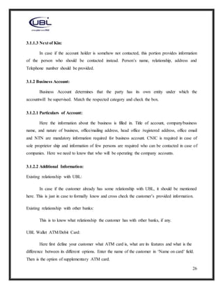 26
3.1.1.3 Next of Kin:
In case if the account holder is somehow not contacted, this portion provides information
of the person who should be contacted instead. Person’s name, relationship, address and
Telephone number should be provided.
3.1.2 Business Account:
Business Account determines that the party has its own entity under which the
accountwill be supervised. Match the respected category and check the box.
3.1.2.1 Particulars of Account:
Here the information about the business is filled in. Title of account, company/business
name, and nature of business, office/mailing address, head office /registered address, office email
and NTN are mandatory information required for business account. CNIC is required in case of
sole proprietor ship and information of few persons are required who can be contacted in case of
companies. Here we need to know that who will be operating the company accounts.
3.1.2.2 Additional Information:
Existing relationship with UBL:
In case if the customer already has some relationship with UBL, it should be mentioned
here. This is just in case to formally know and cross check the customer’s provided information.
Existing relationship with other banks:
This is to know what relationship the customer has with other banks, if any.
UBL Wallet ATM/Debit Card:
Here first define your customer what ATM card is, what are its features and what is the
difference between its different options. Enter the name of the customer in ‘Name on card’ field.
Then is the option of supplementary ATM card.
 