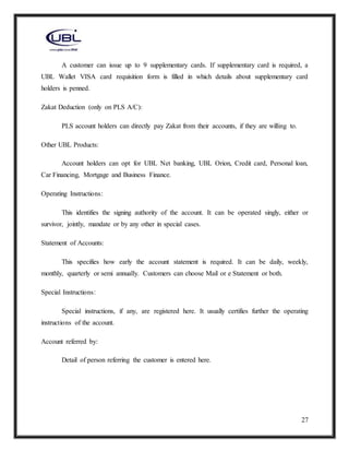 27
A customer can issue up to 9 supplementary cards. If supplementary card is required, a
UBL Wallet VISA card requisition form is filled in which details about supplementary card
holders is penned.
Zakat Deduction (only on PLS A/C):
PLS account holders can directly pay Zakat from their accounts, if they are willing to.
Other UBL Products:
Account holders can opt for UBL Net banking, UBL Orion, Credit card, Personal loan,
Car Financing, Mortgage and Business Finance.
Operating Instructions:
This identifies the signing authority of the account. It can be operated singly, either or
survivor, jointly, mandate or by any other in special cases.
Statement of Accounts:
This specifies how early the account statement is required. It can be daily, weekly,
monthly, quarterly or semi annually. Customers can choose Mail or e Statement or both.
Special Instructions:
Special instructions, if any, are registered here. It usually certifies further the operating
instructions of the account.
Account referred by:
Detail of person referring the customer is entered here.
 