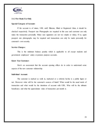 28
3.1.3 For Bank Use Only
Special Category of Account:
If the account is of minor, UBL staff, Illiterate, Blind or Registered Alien, it should be
checked respectively. Passport size Photographs are required in this case and customer can only
make the transaction personally. Make sure signatures are not too simple or shaky. If so, again
passport size photographs may be required and transactions can only be made personally for
customer's own security.
Service Charges:
This is the minimum balance penalty which is applicable to all except students and
government employees' salary or pension purpose accounts.
Know You Customer:
Here's an assessment that the account opening officer do in order to understand some
aspects of the new customer relationship.
Individual Account:
The customer is marked as walk in, marketed or a referral; he/she is a public figure or
not. Moreover what will be the customer's sources of funds? What would be the usual mode of
transaction and what would be the intentions of account with UBL. Who will be the ultimate
beneficiary and what the approximate value of transaction per month is.
 