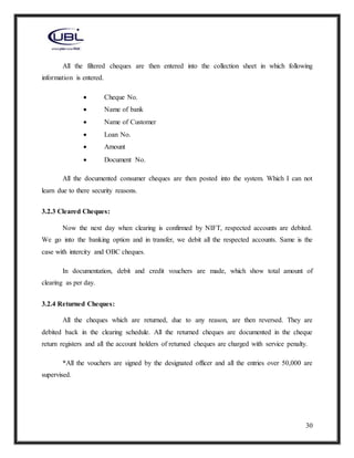 30
All the filtered cheques are then entered into the collection sheet in which following
information is entered.
 Cheque No.
 Name of bank
 Name of Customer
 Loan No.
 Amount
 Document No.
All the documented consumer cheques are then posted into the system. Which I can not
learn due to there security reasons.
3.2.3 Cleared Cheques:
Now the next day when clearing is confirmed by NIFT, respected accounts are debited.
We go into the banking option and in transfer, we debit all the respected accounts. Same is the
case with intercity and OBC cheques.
In documentation, debit and credit vouchers are made, which show total amount of
clearing as per day.
3.2.4 Returned Cheques:
All the cheques which are returned, due to any reason, are then reversed. They are
debited back in the clearing schedule. All the returned cheques are documented in the cheque
return registers and all the account holders of returned cheques are charged with service penalty.
*All the vouchers are signed by the designated officer and all the entries over 50,000 are
supervised.
 