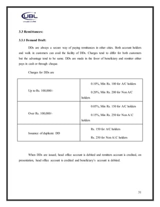 31
3.3 Remittances:
3.3.1 Demand Draft:
DDs are always a secure way of paying remittances in other cities. Both account holders
and walk in customers can avail the facility of DDs. Charges tend to differ for both customers
but the advantage tend to be same. DDs are made in the favor of beneficiary and remitter either
pays in cash or through cheque.
Charges for DDs are
Up to Rs. 100,000/-
0.10%, Min Rs. 100 for A/C holders
0.20%, Min Rs. 200 for Non A/C
holders
Over Rs. 100,000/-
0.05%, Min Rs. 150 for A/C holders
0.15%, Min Rs. 250 for Non A/.C
holders
Issuance of duplicate DD
Rs. 150 for A/C holders
Rs. 250 for Non A/.C holders
When DDs are issued, head office account is debited and remitters account is credited, on
presentation, head office account is credited and beneficiary’s account is debited.
 