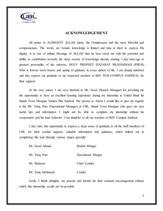 5
ACKNOWLEDGEMENT
All praise to ALMIGHTY ALLAH alone, the Omnipresent and the most Merciful and
compassionate. The words are bound, knowledge is limited and time is short to express His
dignity. It is one of infinite blessings of ALLAH that he best owed me with the potential and
ability to contribution towards the deep oceans of knowledge already existing. I pay hum-age to
greatest personality of the universe; HOLY PROPHET HAZARAT MUHAMMAD (PBUH)
Who is forever torch bearer and spring of guidance in every sphere of life. I am deeply indebted
and also express my gratitude to my respected teachers at BZU SUB COMPUS SAHIWAL for
their support.
At the very outset, I am very thankful to Mr. Javed (Branch Manager) for providing me
the opportunity to have an excellent learning experience during my internship at United Bank ltd
Jinnah Town Harappa Station Dist Sahiwal. The person to whom I would like to give my regards
is the Mr. Tariq Niaz (Operational Manager) at UBL, Jinnah Town Harappa who gave me very
useful tips and information. I might not be able to complete my internship without his
cooperation and his kind behavior. I am thankful to all my teachers of BZU Campus Sahiwal.
I also take this opportunity to express a deep sense of gratitude to all the staff members of
UBL for their cordial support, valuable information and guidance, which helped me in
completing this task through various stages specially
Mr. Javed Ahmad Branch Manger
Mr. Tariq Niaz Operational Manger
Mr. Mudasar Chief Cashier
Mr. Tariq Mehmood Cashier
Lastly, I thank almighty, my parents and friends for their constant encouragement without
which this internship would not be possible.
 