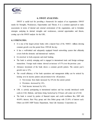 52
6. SWOT ANALYSIS:
SWOT is useful tool for providing a framework for analysis of an organization. SWOT
stands for Strengths, Weaknesses, Opportunities and Threats. It is a common approach to make
assessments in terms of internal and external environment of the organization, and to formulate
strategies analyzing its internal strengths and weaknesses, external opportunities and threats,
coming up is the SWOT analysis for the UBL.
6.1 STRENGTHS:
 It is one of the largest private banks with a deposit base of Rs. 94883/- millions showing
constant growth over the period from 1999 till the day.
 It has a well-knitted and adequately equipped branch networking system that efficiently
covers both the domestic and international markets.
 It is involved in both corporate and retail banking.
 The bank is actively emerging and is engaged in international trade and foreign exchange
transactions. Foreign trade volume showed an increase of 17% over the previous year.
 Advances investment of the bank shows a constant growth pattern. The current year’s
growth rate is 32%.
 The overall efficiency of the bank operations and management ability can be noticed by
looking at to its income pattern and provisions/write off practices.
 Net revenue from funds increased by 18% for the current period.
 Provisions decreased by 14%.
 Total income increased by 16%.
 UBL is actively participating in international markets and has recently introduced credit
cards in UAE, Bahrain, and Qatar, being backed up by 24 hours call center out of UAE.
 The bank is owned by parties of financial repute and credit worthiness like, SBP with
48.69% interest, Best Way group and Abu Dubai group with 25.50% of interest each.
Others are GOP, NBP Trustee Department, State Life Insurance Corporation etc.
 