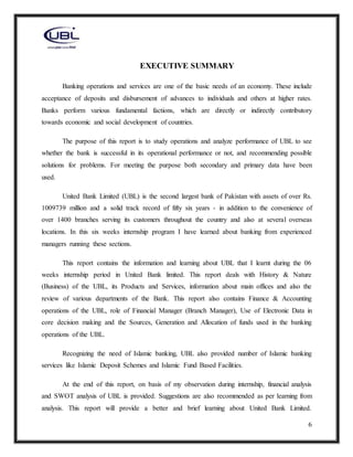 6
EXECUTIVE SUMMARY
Banking operations and services are one of the basic needs of an economy. These include
acceptance of deposits and disbursement of advances to individuals and others at higher rates.
Banks perform various fundamental factions, which are directly or indirectly contributory
towards economic and social development of countries.
The purpose of this report is to study operations and analyze performance of UBL to see
whether the bank is successful in its operational performance or not, and recommending possible
solutions for problems. For meeting the purpose both secondary and primary data have been
used.
United Bank Limited (UBL) is the second largest bank of Pakistan with assets of over Rs.
1009739 million and a solid track record of fifty six years - in addition to the convenience of
over 1400 branches serving its customers throughout the country and also at several overseas
locations. In this six weeks internship program I have learned about banking from experienced
managers running these sections.
This report contains the information and learning about UBL that I learnt during the 06
weeks internship period in United Bank limited. This report deals with History & Nature
(Business) of the UBL, its Products and Services, information about main offices and also the
review of various departments of the Bank. This report also contains Finance & Accounting
operations of the UBL, role of Financial Manager (Branch Manager), Use of Electronic Data in
core decision making and the Sources, Generation and Allocation of funds used in the banking
operations of the UBL.
Recognizing the need of Islamic banking, UBL also provided number of Islamic banking
services like Islamic Deposit Schemes and Islamic Fund Based Facilities.
At the end of this report, on basis of my observation during internship, financial analysis
and SWOT analysis of UBL is provided. Suggestions are also recommended as per learning from
analysis. This report will provide a better and brief learning about United Bank Limited.
 