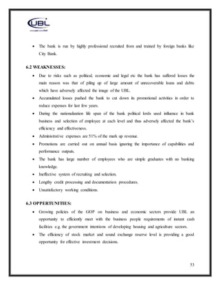 53
 The bank is run by highly professional recruited from and trained by foreign banks like
City Bank.
6.2 WEAKNESSES:
 Due to risks such as political, economic and legal etc the bank has suffered losses the
main reason was that of piling up of large amount of unrecoverable loans and debts
which have adversely affected the image of the UBL.
 Accumulated losses pushed the bank to cut down its promotional activities in order to
reduce expenses for last few years.
 During the nationalization life span of the bank political lords used influence in bank
business and selection of employee at each level and thus adversely affected the bank’s
efficiency and effectiveness.
 Administrative expenses are 51% of the mark up revenue.
 Promotions are carried out on annual basis ignoring the importance of capabilities and
performance outputs.
 The bank has large number of employees who are simple graduates with no banking
knowledge.
 Ineffective system of recruiting and selection.
 Lengthy credit processing and documentation procedures.
 Unsatisfactory working conditions.
6.3 OPPERTUNITIES:
 Growing policies of the GOP on business and economic sectors provide UBL an
opportunity to efficiently meet with the business people requirements of instant cash
facilities e.g. the government intentions of developing housing and agriculture sectors.
 The efficiency of stock market and sound exchange reserve level is providing a good
opportunity for effective investment decisions.
 