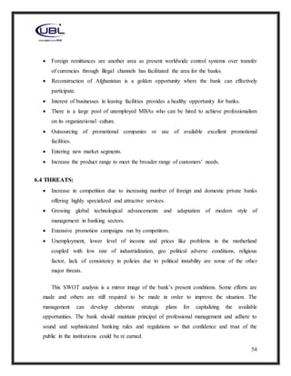 54
 Foreign remittances are another area as present worldwide control systems over transfer
of currencies through illegal channels has facilitated the area for the banks.
 Reconstruction of Afghanistan is a golden opportunity where the bank can effectively
participate.
 Interest of businesses in leasing facilities provides a healthy opportunity for banks.
 There is a large pool of unemployed MBAs who can be hired to achieve professionalism
on its organizational culture.
 Outsourcing of promotional companies or use of available excellent promotional
facilities.
 Entering new market segments.
 Increase the product range to meet the broader range of customers’ needs.
6.4 THREATS:
 Increase in competition due to increasing number of foreign and domestic private banks
offering highly specialized and attractive services.
 Growing global technological advancements and adaptation of modern style of
management in banking sectors.
 Extensive promotion campaigns run by competitors.
 Unemployment, lower level of income and prices like problems in the motherland
coupled with low rate of industrialization, geo political adverse conditions, religious
factor, lack of consistency in policies due to political instability are some of the other
major threats.
This SWOT analysis is a mirror image of the bank’s present conditions. Some efforts are
made and others are still required to be made in order to improve the situation. The
management can develop elaborate strategic plans for capitalizing the available
opportunities. The bank should maintain principal of professional management and adhere to
sound and sophisticated banking rules and regulations so that confidence and trust of the
public in the institutions could be re earned.
 