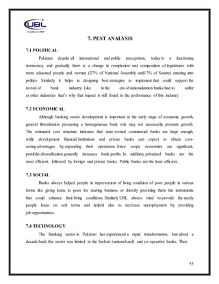 55
7. PEST ANALYSIS
7.1 POLITICAL
Pakistan despite all international and public perceptions, today is a functioning
democracy and gradually there is a change in complexion and composition of legislatures with
more educated people and women (27% of National Assembly and17% of Senate) entering into
politics Similarly it helps in designing best strategies to implement that could support the
revival of bank industry. Like in the era of nationalization banks had to suffer
as other industries that’s why that impact is still found in the performance of this industry.
7.2 ECONOMICAL
Although banking sector development is important at the early stage of economic growth,
general liberalization presuming a homogeneous bank role may not necessarily promote growth.
The estimated cost structure indicates that state-owned commercial banks are large enough,
while development financial institutions and private banks can expect to obtain cost-
saving advantages by expanding their operations. Since scope economies are significant,
portfolio diversification generally increases bank profits. In addition, privatized banks are the
most efficient, followed by foreign and private banks. Public banks are the least efficient.
7.3 SOCIAL
Banks always helped people in improvement of living condition of poor people in various
forms like giving loans to poor for starting business or directly providing them the instruments
that could enhance their living conditions. Similarly UBL always tried to provide the needy
people loans on soft terms and helped also to decrease unemployment by providing
job opportunities.
7.4 TECHNOLOGY
The Banking sector in Pakistan has experienced a rapid transformation. Just about a
decade back this sector was limited to the Sarkari (nationalized) and co-operative banks. Then
 