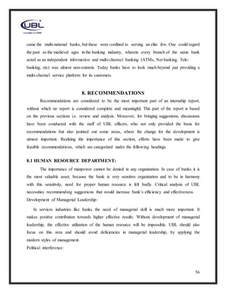 56
came the multi-national banks, but these were confined to serving an elite few. One could regard
the past as the medieval ages in the banking industry, wherein every branch of the same bank
acted as an independent information and multi-channel banking (ATMs, Net banking, Tele-
banking, etc) was almost non-existent. Today banks have to look much beyond just providing a
multi-channel service platform for its customers.
8. RECOMMENDATIONS
Recommendations are considered to be the most important part of an internship report,
without which no report is considered complete and meaningful. This part of the report is based
on the previous sections i.e. review and analysis. Moreover, for bringing suggestions, discussions
have been conducted with the staff of UBL officers, who not only provided the basis for
recommendations but also pointed out some areas, where the change for the development is
utmost important. Realizing the importance of this section, efforts have been made to give
feasible recommendations, which are categorized under the following headings.
8.1 HUMAN RESOURCE DEPARTMENT:
The importance of manpower cannot be denied in any organization. In case of banks it is
the most valuable asset, because the bank is very sensitive organization and to be in harmony
with this sensitivity, need for proper human resource is felt badly. Critical analysis of UBL
necessities recommending suggestions that would increase bank’s efficiency and effectiveness.
Development of Managerial Leadership:
In services industries like banks the need of managerial skill is much more important. It
makes positive contribution towards higher effective results. Without development of managerial
leadership, the effective utilization of the human resource will be impossible. UBL should also
focus on this area and should avoid deficiencies in managerial leadership, by applying the
modern styles of management.
Political interference:
 
