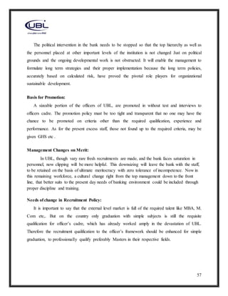 57
The political intervention in the bank needs to be stopped so that the top hierarchy as well as
the personnel placed at other important levels of the institution is not changed Just on political
grounds and the ongoing developmental work is not obstructed. It will enable the management to
formulate long term strategies and their proper implementation because the long term policies,
accurately based on calculated risk, have proved the pivotal role players for organizational
sustainable development.
Basis for Promotion:
A sizeable portion of the officers of UBL, are promoted in without test and interviews to
officers cadre. The promotion policy must be too tight and transparent that no one may have the
chance to be promoted on criteria other than the required qualification, experience and
performance. As for the present excess staff, those not found up to the required criteria, may be
given GHS etc .
Management Changes on Merit:
In UBL, though vary rare fresh recruitments are made, and the bank faces saturation in
personnel, now clipping will be more helpful. This downsizing will leave the bank with the staff,
to be retained on the basis of ultimate meritocracy with zero tolerance of incompetence. Now in
this remaining workforce, a cultural change right from the top management down to the front
line, that better suits to the present day needs of banking environment could be included through
proper discipline and training.
Needs of change in Recruitment Policy:
It is important to say that the external level market is full of the required talent like MBA, M.
Com etc,. But on the country only graduation with simple subjects is still the requisite
qualification for officer’s cadre, which has already worked amply in the devastation of UBL.
Therefore the recruitment qualification to the officer’s framework should be enhanced for simple
graduation, to professionally qualify preferably Masters in their respective fields.
 