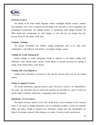 58
Refresher Courses:
The Human of the bank should frequently conduct meaningful refresher courses, seminars
and workshops with a view to improve the knowledge of the staff. Due to severe competition and
technological developments, the banking business is experiencing rapid changes therefore the
HRD should have arrangements for staff trainings to cope with the new changes that may
become threats for the interest of the bank.
Computer Trainings:
The present conventional and orthodox training programmes need to be made more
comprehensive and reinforced with inclusion of computer training courses.
Training for Credit Management:
Special trainings on credit management should be imparted to the finance dealing staff.
Financing is main fountain bank’s income. Sound finance is extremely necessary for opening of
springs of the smooth inflow of the income.
Training with Clear Objectives:
Training needs assessment is necessary so that only the relevant staff is sent for the training
courses.
Change in Appraisal System:
The present performance appraisal system is good. However, it needs to be implemented in
true sense. The drawbacks that are obvious like nepotism and favoritism etc. need to rooted out
and the culture of ultimate meritocracy in appraising needs be inculcated.
Introduction of New Courses:
The human recourses division of the bank should focus on the restoration of the corporate
image of the bank by floating programmes such as, marketing excellence, courses on corporate
culture and others. Usually in businesses the wholesalers, retailers and other intermediaries are
finished by opening a network of the business own outlets. It works as profit maximization
 