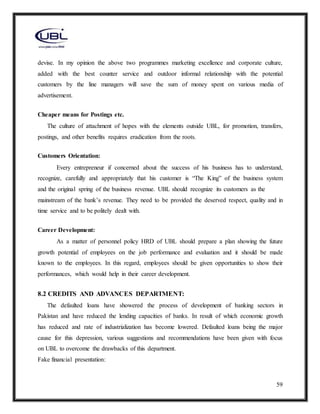 59
devise. In my opinion the above two programmes marketing excellence and corporate culture,
added with the best counter service and outdoor informal relationship with the potential
customers by the line managers will save the sum of money spent on various media of
advertisement.
Cheaper means for Postings etc.
The culture of attachment of hopes with the elements outside UBL, for promotion, transfers,
postings, and other benefits requires eradication from the roots.
Customers Orientation:
Every entrepreneur if concerned about the success of his business has to understand,
recognize, carefully and appropriately that his customer is “The King” of the business system
and the original spring of the business revenue. UBL should recognize its customers as the
mainstream of the bank’s revenue. They need to be provided the deserved respect, quality and in
time service and to be politely dealt with.
Career Development:
As a matter of personnel policy HRD of UBL should prepare a plan showing the future
growth potential of employees on the job performance and evaluation and it should be made
known to the employees. In this regard, employees should be given opportunities to show their
performances, which would help in their career development.
8.2 CREDITS AND ADVANCES DEPARTMENT:
The defaulted loans have showered the process of development of banking sectors in
Pakistan and have reduced the lending capacities of banks. In result of which economic growth
has reduced and rate of industrialization has become lowered. Defaulted loans being the major
cause for this depression, various suggestions and recommendations have been given with focus
on UBL to overcome the drawbacks of this department.
Fake financial presentation:
 