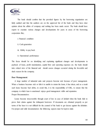 60
The bank should confirm that the provided figures by the borrowing organization are
fairly audited and that the auditors are on the approved list of the bank and they have clear
opinion about the affairs of company and nothing has been made secret. The bank should have
expert to examine various changes and developments for years in areas of the borrowing
corporation like;
i. Financial condition
ii. Cash generation
iii. Ability to pay back
iv. Operational performance
The focus should be on identifying and explaining significant changes and developments in
payback of loans, profit maximization, capital flow and operating expenses etc. the bank should
take critical view of the financial and should assess changes occurred during the favorable and
slack reason for the company.
Poor Management:
A large number of industrial units and projects become sick because of poor management.
When a business becomes sick or fails it is unable to return the loans, it has taken, and as a result
such loans become bad debts, to avoid this, it is the responsibility of UBL, to ensure that the
company to which loan is sanctioned enjoys good management skills and reputation.
Proper Documentation:
Loans become irrecoverable through court of law in case of default when the bank fails to
prove their claims against the delinquent borrower. If documents are obtained properly as per
terms of the loan it is not difficult for the counsel of the bank to get decree against the defaulter.
For proper and valid documentation the following aspects must be kept in mind.
 