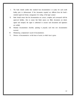61
I. The bank should confirm that standard loan documentation is in place for each credit
facility prior to disbursement. If the documents required are different from the bank’s
standard approved format, arrangement for vetting of the legal counsel.
II. Bank should ensure that the documentation are correct, complete and correspond with the
approved facilities. Also to ensure that blank spaces are filled, documents are dated,
signed and stamped, the signer is authorized to execute such documents and signatures
are verified.
III. Maintain documentation checklist, updating it properly each time new documentation
received.
IV. Maintaining computerized record of documentation.
V. Division of documentation on the basis of sector, to which loan is given.
 