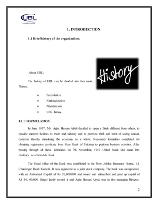 2
1. INTRODUCTION
1.1 Briefhistoryof the organization:
About UBL:
The history of UBL can be divided into four main
Phases:
 Formulation
 Nationalization
 Privatization
 UBL Today
1.1.1. FORMULATION:
In June 1957, Mr. Agha Hassan Abidi decided to open a Bank different from others, to
provide modern facilities to trade and industry and to promote thrift and habit of saving amount
common thereby stimulating the economy as a whole. Necessary formalities completed for
obtaining registration certificate from State Bank of Pakistan to perform business activities. After
passing through all these formalities on 7th November, 1959 United Bank Ltd came into
existence as a Schedule bank.
The Head office of the Bank was established in the New Jubilee Insurance House, 1.1
Chundrigar Road Karachi. It was registered as a joint stock company. The bank was incorporated
with an Authorized Capital of Rs 20,000,000 and issued and subscribed and paid up capital of
RS 10, 00,000. Saigol family owned it and Agha Hassan Abedi was its first managing Director.
 